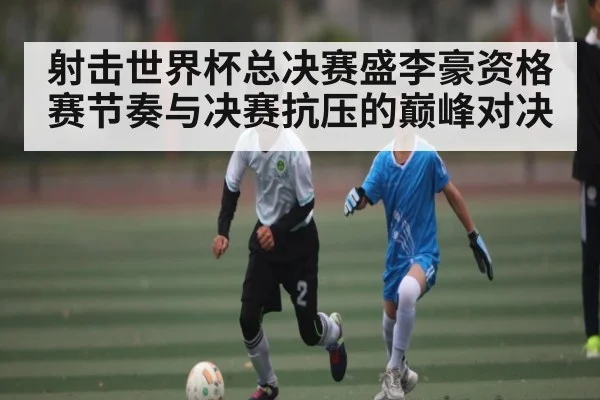射击世界杯总决赛盛李豪资格赛节奏与决赛抗压的巅峰对决
