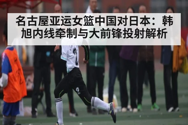名古屋亚运女篮中国对日本：韩旭内线牵制与大前锋投射解析