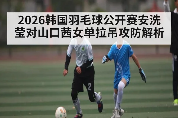 2026韩国羽毛球公开赛安洗莹对山口茜女单拉吊攻防解析