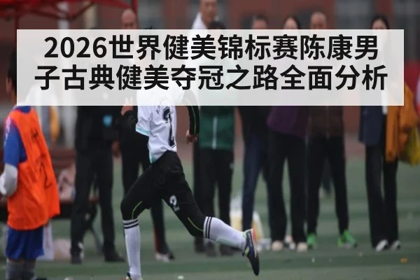 2026世界健美锦标赛陈康男子古典健美夺冠之路全面分析