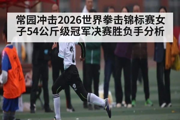 常园冲击2026世界拳击锦标赛女子54公斤级冠军决赛胜负手分析